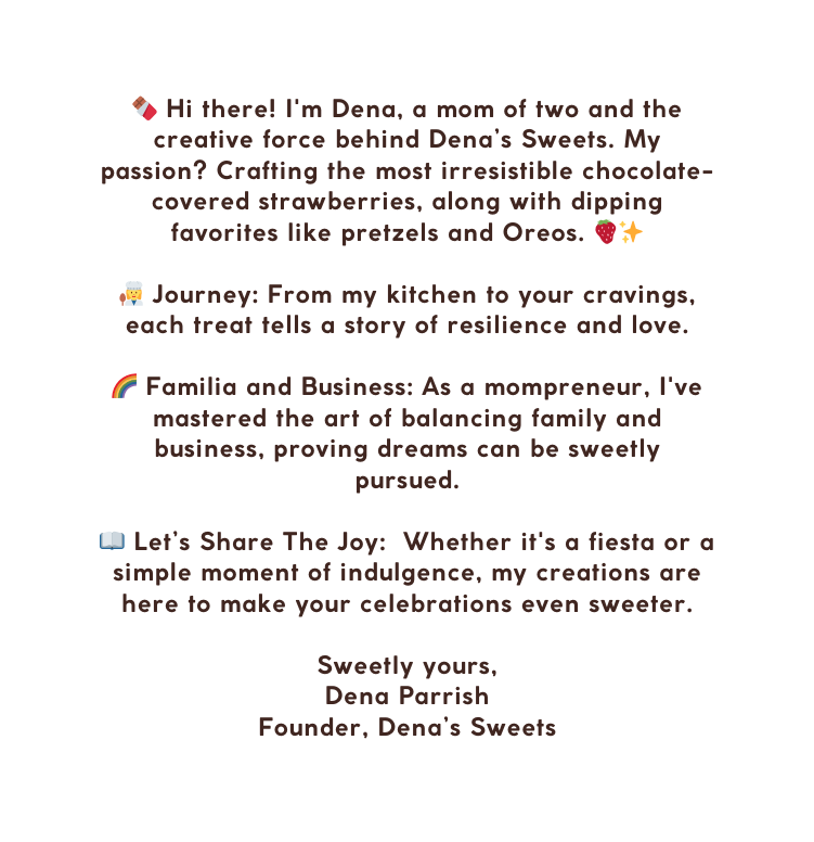 Hi there I m Dena a mom of two and the creative force behind Dena s Sweets My passion Crafting the most irresistible chocolate covered strawberries along with dipping favorites like pretzels and Oreos Journey From my kitchen to your cravings each treat tells a story of resilience and love Familia and Business As a mompreneur I ve mastered the art of balancing family and business proving dreams can be sweetly pursued Let s Share The Joy Whether it s a fiesta or a simple moment of indulgence my creations are here to make your celebrations even sweeter Sweetly yours Dena Parrish Founder Dena s Sweets